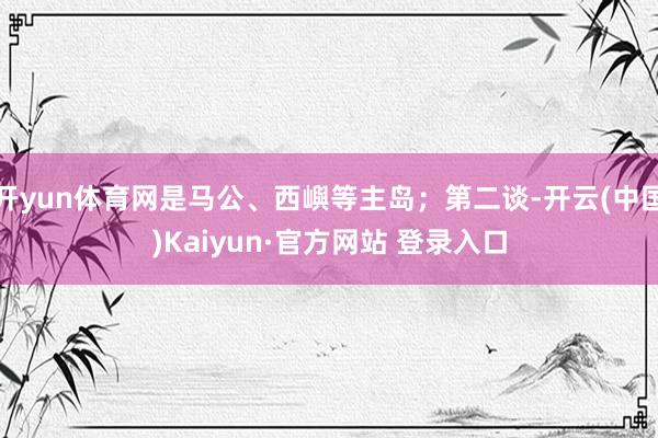 开yun体育网是马公、西嶼等主岛；第二谈-开云(中国)Kaiyun·官方网站 登录入口