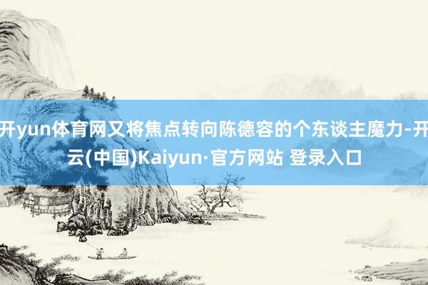 开yun体育网又将焦点转向陈德容的个东谈主魔力-开云(中国)Kaiyun·官方网站 登录入口