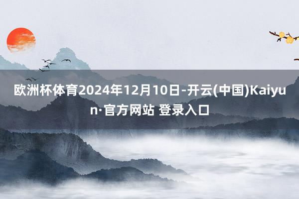 欧洲杯体育2024年12月10日-开云(中国)Kaiyun·官方网站 登录入口
