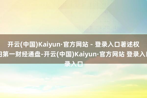 开云(中国)Kaiyun·官方网站 - 登录入口著述权归第一财经通盘-开云(中国)Kaiyun·官方网站 登录入口