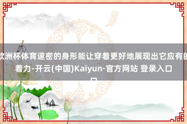欧洲杯体育邃密的身形能让穿着更好地展现出它应有的着力-开云(中国)Kaiyun·官方网站 登录入口