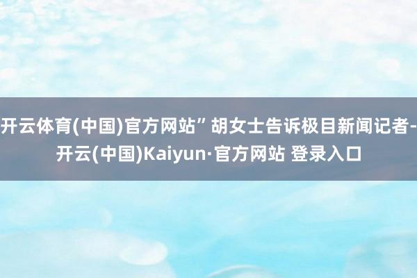 开云体育(中国)官方网站”胡女士告诉极目新闻记者-开云(中国)Kaiyun·官方网站 登录入口