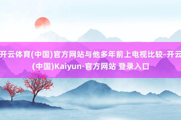 开云体育(中国)官方网站与他多年前上电视比较-开云(中国)Kaiyun·官方网站 登录入口