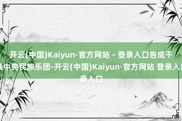 开云(中国)Kaiyun·官方网站 - 登录入口告成干预中央民族乐团-开云(中国)Kaiyun·官方网站 登录入口