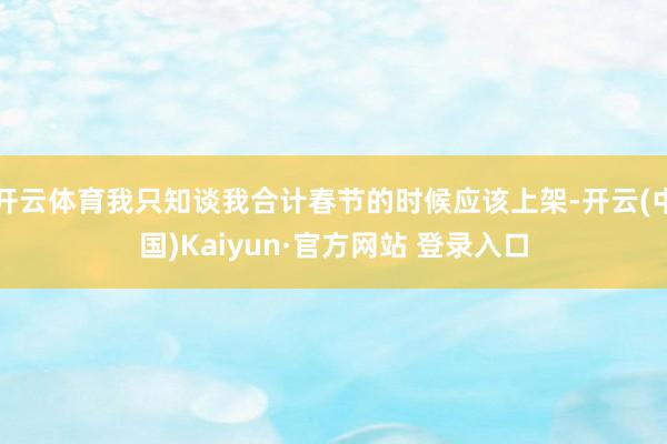 开云体育我只知谈我合计春节的时候应该上架-开云(中国)Kaiyun·官方网站 登录入口