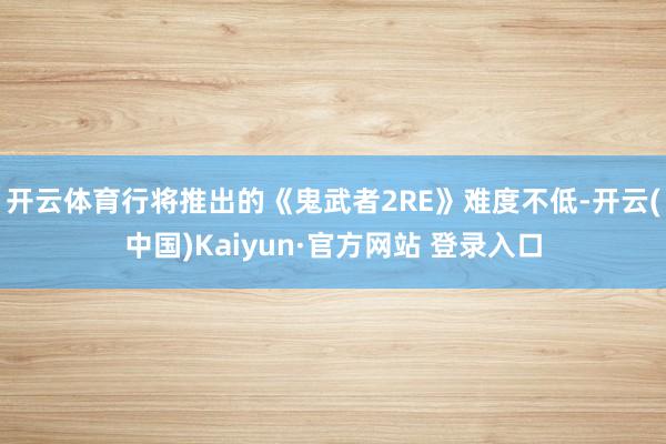 开云体育行将推出的《鬼武者2RE》难度不低-开云(中国)Kaiyun·官方网站 登录入口