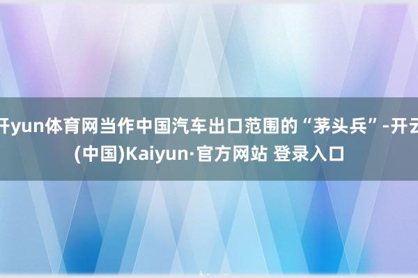 开yun体育网当作中国汽车出口范围的“茅头兵”-开云(中国)Kaiyun·官方网站 登录入口