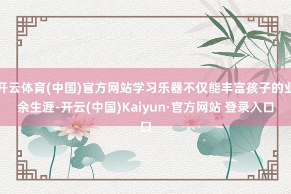 开云体育(中国)官方网站学习乐器不仅能丰富孩子的业余生涯-开云(中国)Kaiyun·官方网站 登录入口