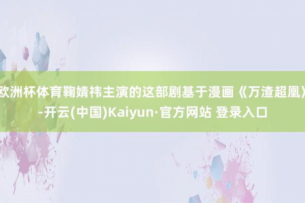 欧洲杯体育鞠婧祎主演的这部剧基于漫画《万渣超凰》-开云(中国)Kaiyun·官方网站 登录入口