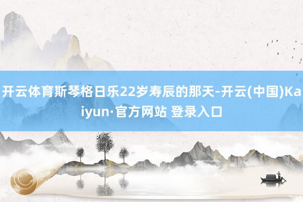开云体育斯琴格日乐22岁寿辰的那天-开云(中国)Kaiyun·官方网站 登录入口