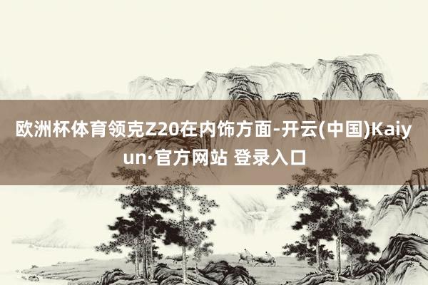 欧洲杯体育领克Z20在内饰方面-开云(中国)Kaiyun·官方网站 登录入口