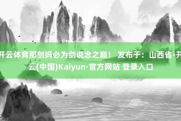 开云体育那剑妈必为剑说念之巅！ 发布于：山西省-开云(中国)Kaiyun·官方网站 登录入口