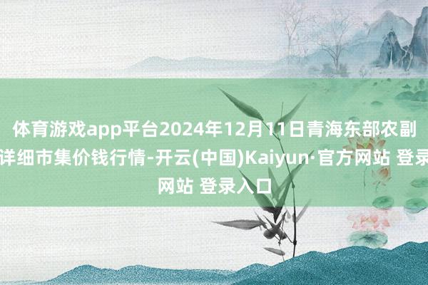 体育游戏app平台2024年12月11日青海东部农副居品详细市集价钱行情-开云(中国)Kaiyun·官方网站 登录入口