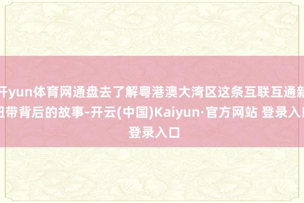 开yun体育网通盘去了解粤港澳大湾区这条互联互通新纽带背后的故事-开云(中国)Kaiyun·官方网站 登录入口