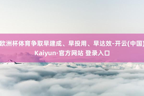欧洲杯体育争取早建成、早投用、早达效-开云(中国)Kaiyun·官方网站 登录入口