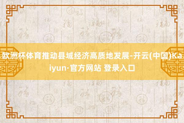 欧洲杯体育推动县域经济高质地发展-开云(中国)Kaiyun·官方网站 登录入口