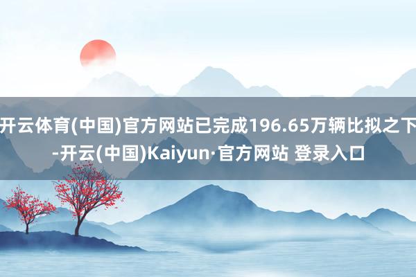 开云体育(中国)官方网站已完成196.65万辆比拟之下-开云(中国)Kaiyun·官方网站 登录入口