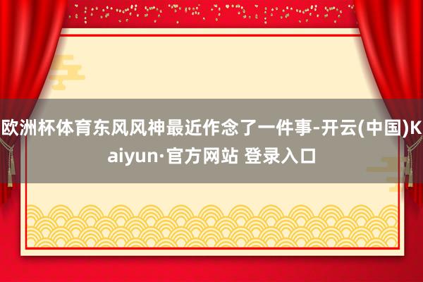 欧洲杯体育东风风神最近作念了一件事-开云(中国)Kaiyun·官方网站 登录入口