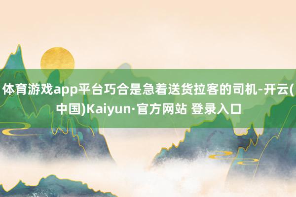 体育游戏app平台巧合是急着送货拉客的司机-开云(中国)Kaiyun·官方网站 登录入口