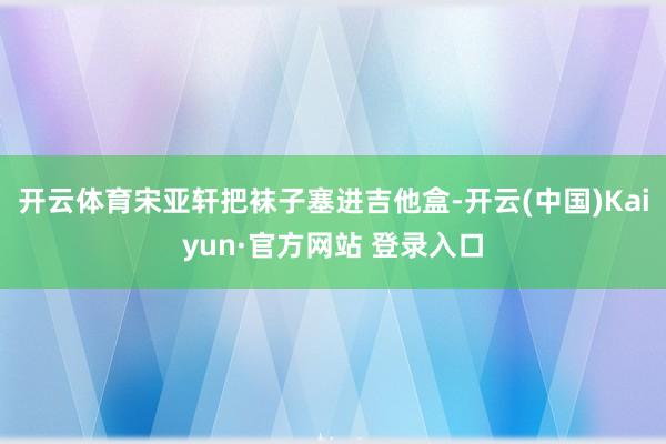 开云体育宋亚轩把袜子塞进吉他盒-开云(中国)Kaiyun·官方网站 登录入口