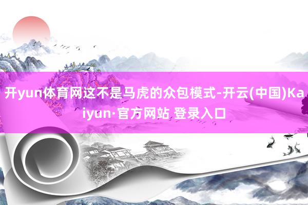 开yun体育网这不是马虎的众包模式-开云(中国)Kaiyun·官方网站 登录入口