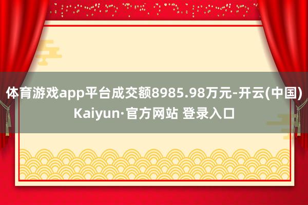体育游戏app平台成交额8985.98万元-开云(中国)Kaiyun·官方网站 登录入口
