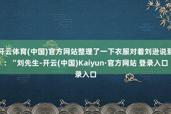 开云体育(中国)官方网站整理了一下衣服对着刘逊说到：“刘先生-开云(中国)Kaiyun·官方网站 登录入口