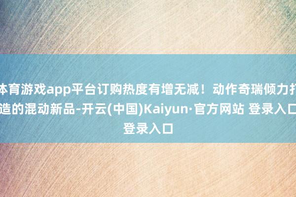 体育游戏app平台订购热度有增无减！动作奇瑞倾力打造的混动新品-开云(中国)Kaiyun·官方网站 登录入口