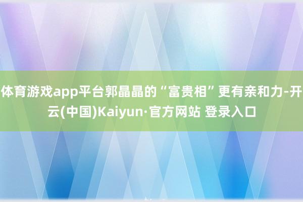 体育游戏app平台郭晶晶的“富贵相”更有亲和力-开云(中国)Kaiyun·官方网站 登录入口