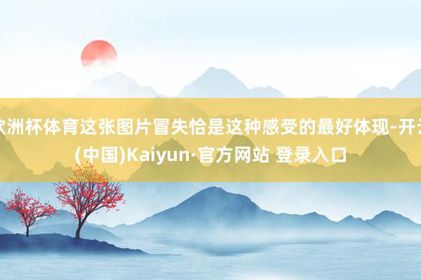 欧洲杯体育这张图片冒失恰是这种感受的最好体现-开云(中国)Kaiyun·官方网站 登录入口