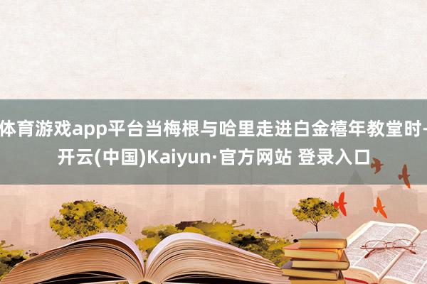 体育游戏app平台当梅根与哈里走进白金禧年教堂时-开云(中国)Kaiyun·官方网站 登录入口