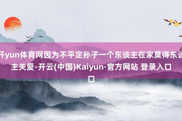 开yun体育网因为不平定孙子一个东谈主在家莫得东谈主关爱-开云(中国)Kaiyun·官方网站 登录入口