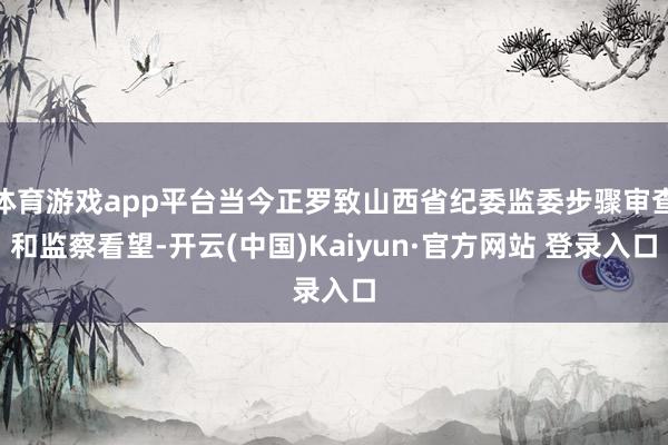 体育游戏app平台当今正罗致山西省纪委监委步骤审查和监察看望-开云(中国)Kaiyun·官方网站 登录入口