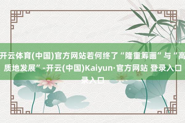 开云体育(中国)官方网站若何终了“隆重筹画”与“高质地发展”-开云(中国)Kaiyun·官方网站 登录入口