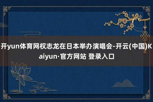 开yun体育网权志龙在日本举办演唱会-开云(中国)Kaiyun·官方网站 登录入口