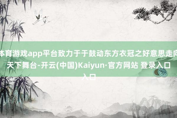 体育游戏app平台致力于于鼓动东方衣冠之好意思走向天下舞台-开云(中国)Kaiyun·官方网站 登录入口