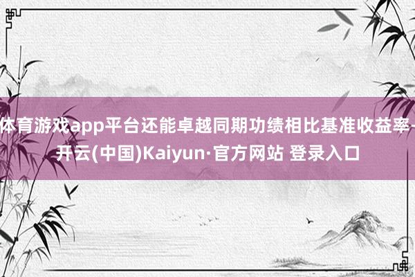 体育游戏app平台还能卓越同期功绩相比基准收益率-开云(中国)Kaiyun·官方网站 登录入口