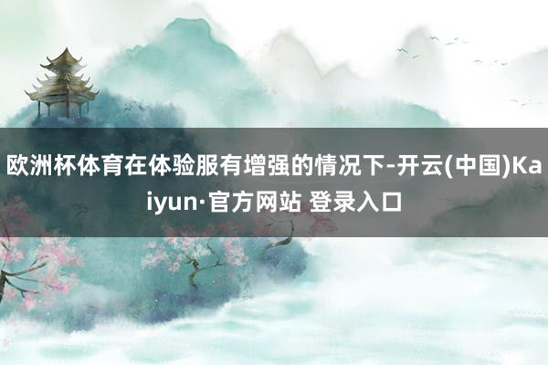 欧洲杯体育在体验服有增强的情况下-开云(中国)Kaiyun·官方网站 登录入口