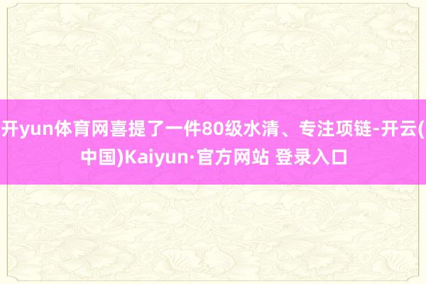 开yun体育网喜提了一件80级水清、专注项链-开云(中国)Kaiyun·官方网站 登录入口