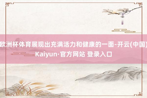 欧洲杯体育展现出充满活力和健康的一面-开云(中国)Kaiyun·官方网站 登录入口
