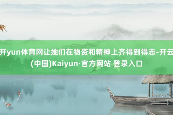 开yun体育网让她们在物资和精神上齐得到得志-开云(中国)Kaiyun·官方网站 登录入口
