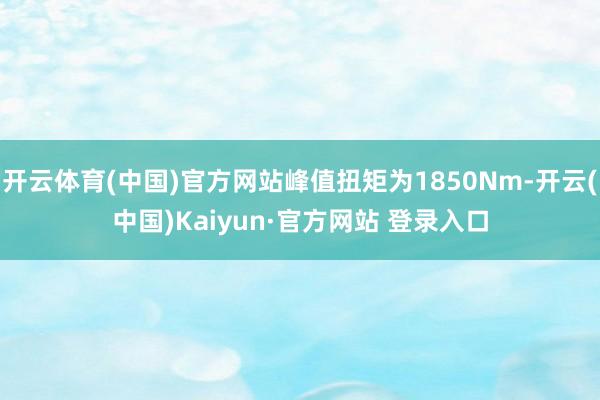 开云体育(中国)官方网站峰值扭矩为1850Nm-开云(中国)Kaiyun·官方网站 登录入口