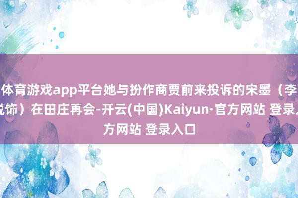 体育游戏app平台她与扮作商贾前来投诉的宋墨（李昀锐饰）在田庄再会-开云(中国)Kaiyun·官方网站 登录入口