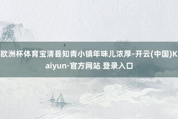 欧洲杯体育宝清县知青小镇年味儿浓厚-开云(中国)Kaiyun·官方网站 登录入口