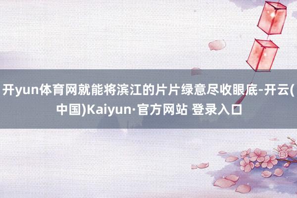 开yun体育网就能将滨江的片片绿意尽收眼底-开云(中国)Kaiyun·官方网站 登录入口