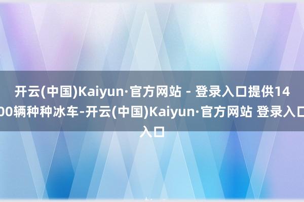 开云(中国)Kaiyun·官方网站 - 登录入口提供1400辆种种冰车-开云(中国)Kaiyun·官方网站 登录入口