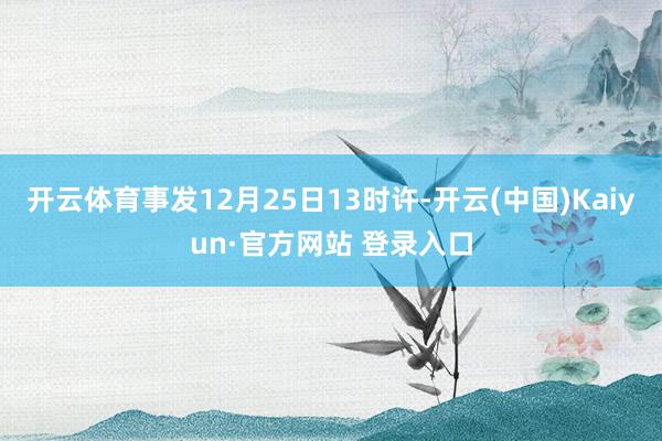 开云体育事发12月25日13时许-开云(中国)Kaiyun·官方网站 登录入口