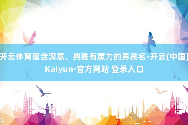 开云体育蕴含深意、典雅有魔力的男孩名-开云(中国)Kaiyun·官方网站 登录入口