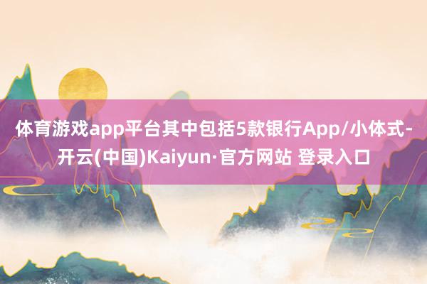 体育游戏app平台 其中包括5款银行App/小体式-开云(中国)Kaiyun·官方网站 登录入口