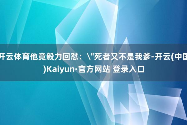 开云体育他竟毅力回怼:"死者又不是我爹-开云(中国)Kaiyun·官方网站 登录入口